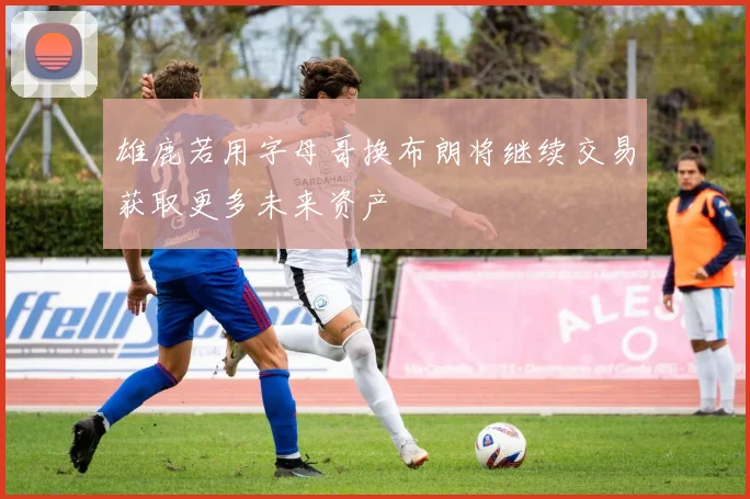 雄鹿若用字母哥换布朗将继续交易获取更多未来资产