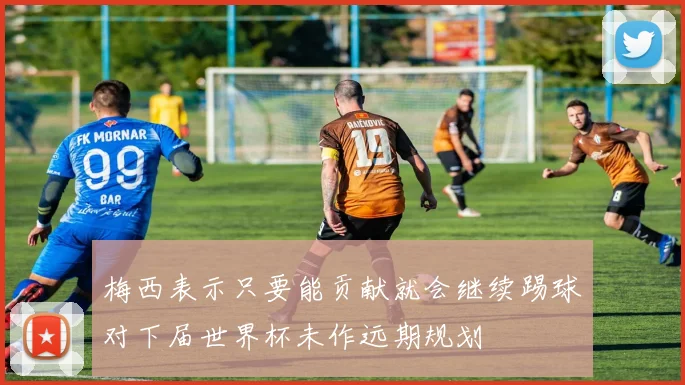 梅西表示只要能贡献就会继续踢球对下届世界杯未作远期规划