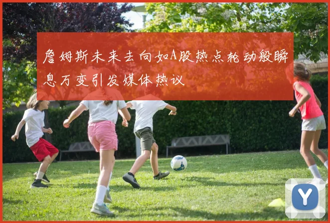 詹姆斯未来去向如A股热点轮动般瞬息万变引发媒体热议