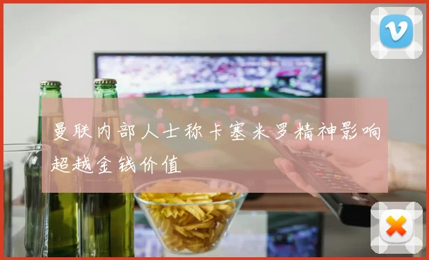 曼联内部人士称卡塞米罗精神影响超越金钱价值