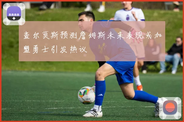 查尔莫斯预测詹姆斯未来表现或加盟勇士引发热议