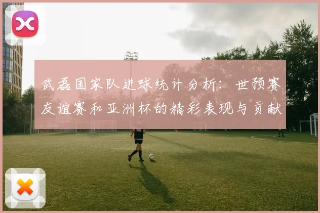 武磊国家队进球统计分析：世预赛友谊赛和亚洲杯的精彩表现与贡献