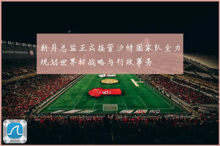 新月总监正式接管沙特国家队全力规划世界杯战略与行政事务