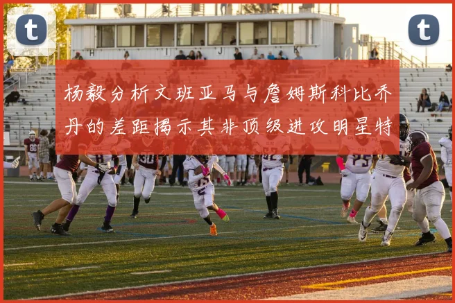 杨毅分析文班亚马与詹姆斯科比乔丹的差距揭示其非顶级进攻明星特质