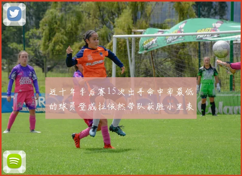 近十年季后赛15次出手命中率最低的球员登威拉依然带队获胜小里表现低迷仅得三分