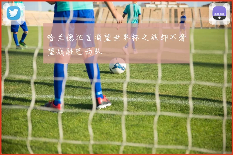 哈兰德坦言渴望世界杯之旅却不奢望战胜巴西队