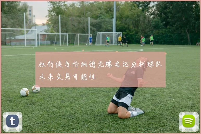 独行侠与伦纳德无缘名记分析球队未来交易可能性